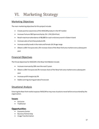 17
VI. Marketing Strategy
Marketing Objectives
The main marketingobjectivesforthisprojectinclude:
 Create positive awareness of the NASCARproductinthe NY market
 Increase Fortune 500 Sponsorshipby 1%-1.5% (22million)
 Reach maximumattendance of 80,000 for each endeveryeventinStatenIsland
 Increase salesof ancillaryproducts6%
 Increase aviditylevelsinthe male andfemale 18-24 age range
 Obtaina 10% firstyearand a 2% increase share of the New Yorkarea marketeverysubsequent
year
Financial Objectives
The finical objectivesforNASCARinthe New YorkMarketinclude:
 Increase revenuesby10% overthe next5 years
 Obtaina 10% firstyearand 2% increase share of the New York area marketeverysubsequent
year
 Increase profitmarginsby5%
 Stable earningsduringperiodsof recession
Situational Analysis
Enteringthe NewYorkmarketexposes NASCARtomaynew situationsneverbeforeencountered bythe
organization.
Issues
 Exclusive
 Traditional
Opportunities
 EconomicCenter
 BusinessPartnership
 Image Transformation
 