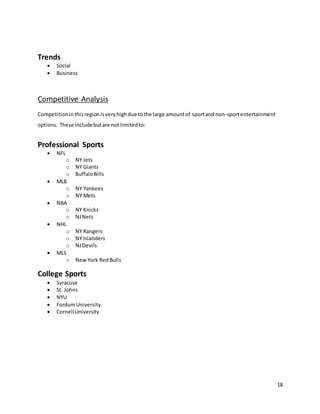 18
Trends
 Social
 Business
Competitive Analysis
Competitioninthisregionisveryhighdue tothe large amountof sportand non-sportentertainment
options. These includebutare not limitedto:
Professional Sports
 NFL
o NY Jets
o NY Giants
o BuffaloBills
 MLB
o NY Yankees
o NY Mets
 NBA
o NY Knicks
o NJNets
 NHL
o NY Rangers
o NY Islanders
o NJDevils
 MLS
o NewYork RedBulls
College Sports
 Syracuse
 St. Johns
 NYU
 FordumUniversity
 Cornell University
 