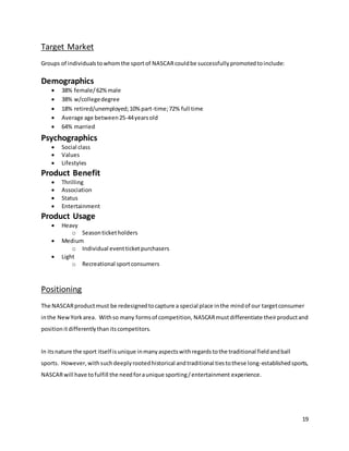 19
Target Market
Groups of individualstowhomthe sportof NASCARcouldbe successfullypromotedtoinclude:
Demographics
 38% female/62%male
 38% w/collegedegree
 18% retired/unemployed;10%part-time;72% full time
 Average age between25-44yearsold
 64% married
Psychographics
 Social class
 Values
 Lifestyles
Product Benefit
 Thrilling
 Association
 Status
 Entertainment
Product Usage
 Heavy
o Seasonticketholders
 Medium
o Individual eventticketpurchasers
 Light
o Recreational sportconsumers
Positioning
The NASCARproductmust be redesignedtocapture a special place inthe mindof our targetconsumer
inthe NewYorkarea. Withso many formsof competition, NASCARmustdifferentiate theirproductand
positionitdifferentlythan itscompetitors.
In itsnature the sport itself isunique inmanyaspectswithregardstothe traditional fieldandball
sports. However,withsuchdeeplyrootedhistorical andtraditional tiestothese long-establishedsports,
NASCARwill have tofulfill the needforaunique sporting/entertainment experience.
 
