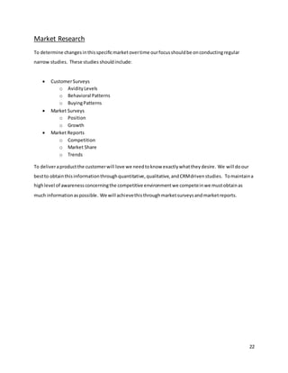 22
Market Research
To determine changesinthisspecificmarketovertime ourfocusshouldbe onconductingregular
narrow studies. These studies shouldinclude:
 CustomerSurveys
o AvidityLevels
o Behavioral Patterns
o BuyingPatterns
 Market Surveys
o Position
o Growth
 Market Reports
o Competition
o Market Share
o Trends
To deliveraproductthe customerwill love we needtoknow exactlywhattheydesire. We will doour
bestto obtainthisinformationthroughquantitative,qualitative,andCRMdrivenstudies. Tomaintaina
highlevel of awarenessconcerningthe competitive environmentwe competeinwe mustobtainas
much informationaspossible. We will achievethisthroughmarketsurveysandmarketreports.
 