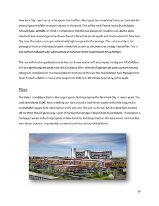 24
NewYork Cityiswell verse inthe sportsthatit offers.Mostsportfans view New Yorkasaccountable for
producingsome of the bestsportsteamsin the world.Thiswill be nodifferentforthe StatenIsland
NASCARRace.Withthisin minditisimperative thatthe race also pricesitsadmissionsbythe same
standardsand reasoningasotherteamsfoundinNew York do.All sportsand teamslocatedinNewYork
Cityhave theiradmissionspricedrelativelyhighcomparedtothe average.Thisisdue mainlytothe
prestige of manyof the teamslocatedinNew York as well asthe amenitiesthe cityhastooffer.Thisis
alsosomethingtoconsiderwhensettingafinal price forthe StatenIsland NASCARRace
The race will alsobringaddedvalue tothe city.A new marketwill encompassthe cityand NASCARfans
will be eagertoexplore whatNewYorkCityhasto offer.Withall of appropriate aspectsexaminedand
takingintoconsiderationthatitwouldbe the firstyearof the race The StatenIslandRace Management
Team findsitsuitable tohave aprice range from$100 to $ 300 dollarsdependingonthe seats.
Place
The StatenIslandRace Track is the largestsportsfacilityproposedforNew YorkCityinrecentyears.The
track wouldseat80,000 fans,watchingcars race arounda track three-quartersof amile long,neara
new620,000 square foot retail mall ona 675-acre site.The site isa formerBATXoil tank farmlocated
off the West Shore Expressway,southof the GoethalsBridge inBloomfield,StatenIsland.The locationis
the largestvacant industrial propertyinNew YorkCity.Buildingatrackon thisarea wouldrevitalize the
westshore,butmostimportantlyturnwaste landintouseful profitableland.
 