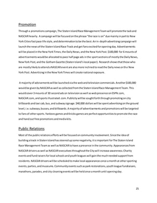 25
Promotion
Througha promotionscampaign,The StatenIslandRace ManagementTeamwill promotethe tackand
NASCARheavily. A campaignwill be focusedonthe phrase “the race is on” due mainlyinpartto New
York Citiesfastpace life style,anddeterminationtobe the best.Anin-depthadvertisingcampaignwill
launchthe newsof the StatenIslandRace Track and get fansexcitedforopeningday.Advertisements
will be placedin the NewYorkTimes,the DailyNews,andthe New YorkPost.$100,000 for 6 mountsof
advertisementswouldbe allocatedtopace half page ads inthe sportsectionsof mostlythe DailyNews,
NewYork Post,andthe GothamGazette (StatenIsland’slocal paper). Researchshowsthatthose who
are mostlylikelytoattendaNASCAReventare alsomore inclinedtoreadthe Dailynewsorthe New
York Post. Advertisinginthe NewYorkTimeswill create national exposure.
A majorityof advisementswillbe launchedviathe webandtelevisioncommercials.Another$100,000
wouldbe givenby NASCARaswell ascollectedfromthe StatenIslandRace ManagementTeam.This
wouldcover3 mountsof 30 secondadson televisionaswell aswebpresence onESPN.com,
NASCAR.com,andsportsillustrated.com.Publicitywill be soughtforththroughpromotingoncity
billboardsandtaxi cab,bus,and subwaysignage.$40,000 dollarswill be spentadvertisingonthe ground
level,i.e.subways,busses,andbillboards.A majorityof advertisementsandpromotionswill be targeted
to fansof othersports.YankeesgamesandKnicksgamesare perfectopportunitiestopromote the race
and handout free promotionsandmediakits.
Public Relations
Most of the publicrelationseffortswill be focusedoncommunityinvolvement.Sincethe ideaof
buildingatrack inStatenIslandhassteeredupsome negativity,itisimportant forThe StatenIsland
Race ManagementTeamas well as NASCARtohave a presence inthe community.Appearancesfrom
NASCARdriversaswell as NASCARexecutivesthroughoutthe Citywill increase awareness.Charity
eventsandfundraisersforlocal schoolsandyouthleagueswill gainthe muchneededsupportfrom
residents. NASCARdriverswillbe scheduledtomake local appearancesonce amonthat othersporting
events,parties,andmuseums.Communityeventssuchasparkrestorations,youthleague fundraisers,
marathons,parades,andcity cleaningeventswillbe heldonce amonthuntil openingday.
 
