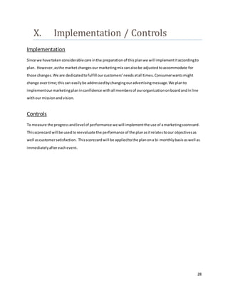 28
X. Implementation / Controls
Implementation
Since we have takenconsiderablecare inthe preparation of thisplanwe will implementitaccordingto
plan. However,asthe marketchangesour marketingmix canalsobe adjustedtoaccommodate for
those changes. We are dedicatedtofulfill ourcustomers’needsatall times.Consumerwantsmight
change overtime;thiscan easilybe addressedbychangingouradvertisingmessage.We planto
implementourmarketingplan inconfidence withall membersof ourorganizationonboardandinline
withour missionandvision.
Controls
To measure the progressandlevel of performance we will implementthe use of amarketingscorecard.
Thisscorecard will be usedtoreevaluate the performance of the planasitrelatestoour objectivesas
well ascustomersatisfaction. Thisscorecardwill be appliedtothe planona bi-monthlybasisaswell as
immediatelyaftereachevent.
 