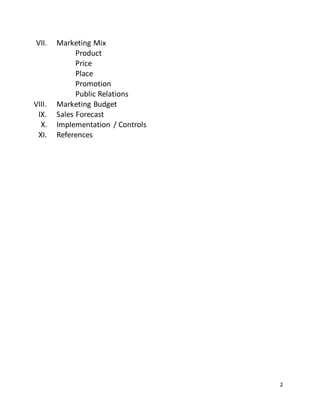 2
VII. Marketing Mix
Product
Price
Place
Promotion
Public Relations
VIII. Marketing Budget
IX. Sales Forecast
X. Implementation / Controls
XI. References
 