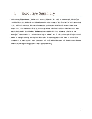 3
I. Executive Summary
Overthe past fewyears NASCARhasbeentryingtodeveloparace track on StatenIslandinNew York
City.Many concernsabouttrafficissuesandbudgetconcernshave drawncontroversy,butnow building
a track onStatenIslandhas become more realistic.Surveyshave beenconductedand revealmore
acceptancesto NASCARfromthe local community.Here atthe StatenIslandRace ManagementTeam
we are dedicatedtobringthe NASCARexperience tothe greatstate of New York.Locatedon the
boroughof StatenIsland,our companywill bringoutthe verybestof the communityandhelpto further
create an evengreatercity.Our sloganis“the race is on”assuringpeople that NASCARishere andis
here to stay,so getreadyfor a great experience.We hope toprovide agreatand memorable experience
for the fanswhile providingrevenue forthe local community.
 