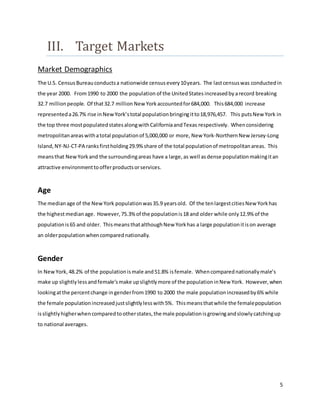 5
III. Target Markets
Market Demographics
The U.S. Census Bureauconductsa nationwide census every10years. The lastcensuswas conductedin
the year 2000. From1990 to 2000 the population of the UnitedStates increasedby arecord breaking
32.7 millionpeople. Of that32.7 million New Yorkaccountedfor684,000. This684,000 increase
representeda26.7% rise inNewYork’stotal populationbringingitto18,976,457. This putsNew York in
the top three mostpopulatedstatesalongwithCaliforniaandTexas respectively. Whenconsidering
metropolitanareaswithatotal populationof 5,000,000 or more, New York-NorthernNew Jersey-Long
Island,NY-NJ-CT-PA ranksfirstholding29.9% share of the total populationof metropolitanareas. This
meansthat NewYorkand the surroundingareas have a large,as well asdense populationmakingitan
attractive environmenttoofferproductsorservices.
Age
The medianage of the NewYork populationwas35.9 yearsold. Of the tenlargestcitiesNew Yorkhas
the highestmedianage. However,75.3% of the populationis18 and older while only12.9% of the
populationis65 and older. ThismeansthatalthoughNew Yorkhas a large populationitison average
an olderpopulationwhencomparednationally.
Gender
In NewYork,48.2% of the populationismale and51.8% isfemale. Whencomparednationallymale’s
make up slightlylessandfemale’smake upslightlymore of the populationinNew York. However,when
lookingatthe percentchange ingenderfrom1990 to 2000 the male populationincreasedby6% while
the female populationincreasedjustslightlylesswith5%. Thismeansthatwhile the femalepopulation
isslightlyhigherwhencomparedtootherstates,the male populationisgrowingandslowlycatchingup
to national averages.
 