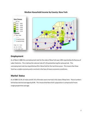 7
Median Household Income by County: New York
Employment
As of March 2008 the unemployment rate forthe state of New York was 4.8% reportedbythe Bureauof
Labor Statistics. Thisisbelowthe national rate of 5.1% postedduringthe same period. This
unemploymentrate hasstayedbelow5% inNew Yorkfor the lastthree years. Thismeansthat New
York has a stable economyandisresilientinthe face of macro economicconditions.
Marital Status
As of 2000 53.3% of malesand47.1% of females were married inthe state of New York. These numbers
fall belownational averagesby8.4%. Thismeansthat New York’spopulationiscomprisedof more
single peoplethanaverage.
 