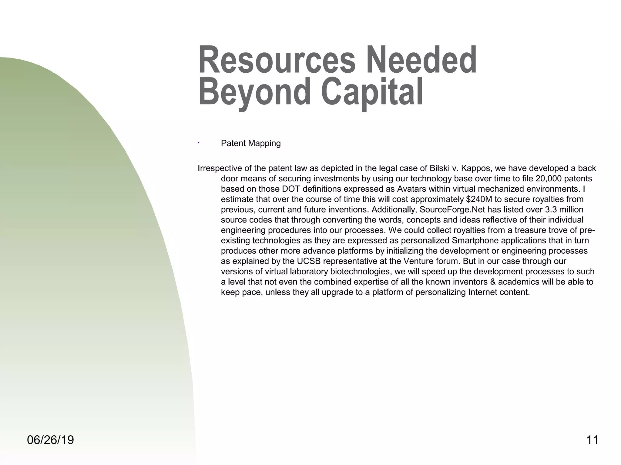 Resources Needed
Beyond Capital
• Patent Mapping
Irrespective of the patent law as depicted in the legal case of Bilski v. Kappos, we have developed a back
door means of securing investments by using our technology base over time to file 20,000 patents
based on those DOT definitions expressed as Avatars within virtual mechanized environments. I
estimate that over the course of time this will cost approximately $240M to secure royalties from
previous, current and future inventions. Additionally, SourceForge.Net has listed over 3.3 million
source codes that through converting the words, concepts and ideas reflective of their individual
engineering procedures into our processes. We could collect royalties from a treasure trove of pre-
existing technologies as they are expressed as personalized Smartphone applications that in turn
produces other more advance platforms by initializing the development or engineering processes
as explained by the UCSB representative at the Venture forum. But in our case through our
versions of virtual laboratory biotechnologies, we will speed up the development processes to such
a level that not even the combined expertise of all the known inventors & academics will be able to
keep pace, unless they all upgrade to a platform of personalizing Internet content.
06/26/19 11
 