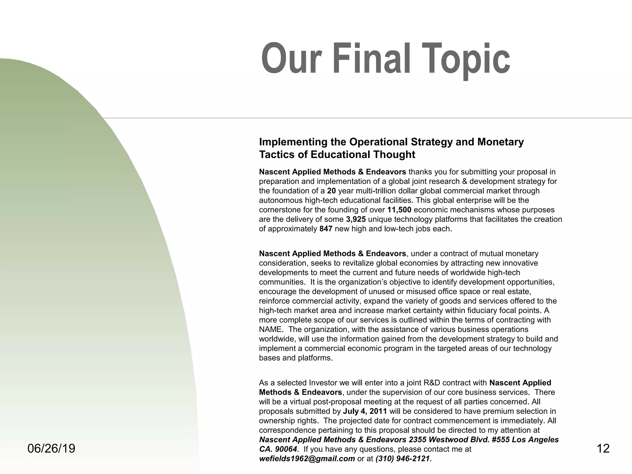 06/26/19 12
Our Final Topic
Implementing the Operational Strategy and Monetary
Tactics of Educational Thought
Nascent Applied Methods & Endeavors thanks you for submitting your proposal in
preparation and implementation of a global joint research & development strategy for
the foundation of a 20 year multi-trillion dollar global commercial market through
autonomous high-tech educational facilities. This global enterprise will be the
cornerstone for the founding of over 11,500 economic mechanisms whose purposes
are the delivery of some 3,925 unique technology platforms that facilitates the creation
of approximately 847 new high and low-tech jobs each.
Nascent Applied Methods & Endeavors, under a contract of mutual monetary
consideration, seeks to revitalize global economies by attracting new innovative
developments to meet the current and future needs of worldwide high-tech
communities. It is the organization’s objective to identify development opportunities,
encourage the development of unused or misused office space or real estate,
reinforce commercial activity, expand the variety of goods and services offered to the
high-tech market area and increase market certainty within fiduciary focal points. A
more complete scope of our services is outlined within the terms of contracting with
NAME. The organization, with the assistance of various business operations
worldwide, will use the information gained from the development strategy to build and
implement a commercial economic program in the targeted areas of our technology
bases and platforms.
As a selected Investor we will enter into a joint R&D contract with Nascent Applied
Methods & Endeavors, under the supervision of our core business services. There
will be a virtual post proposal meeting at the request of all parties concerned. All‑
proposals submitted by July 4, 2011 will be considered to have premium selection in
ownership rights. The projected date for contract commencement is immediately. All
correspondence pertaining to this proposal should be directed to my attention at
Nascent Applied Methods & Endeavors 2355 Westwood Blvd. #555 Los Angeles
CA. 90064. If you have any questions, please contact me at
wefields1962@gmail.com or at (310) 946-2121.
 