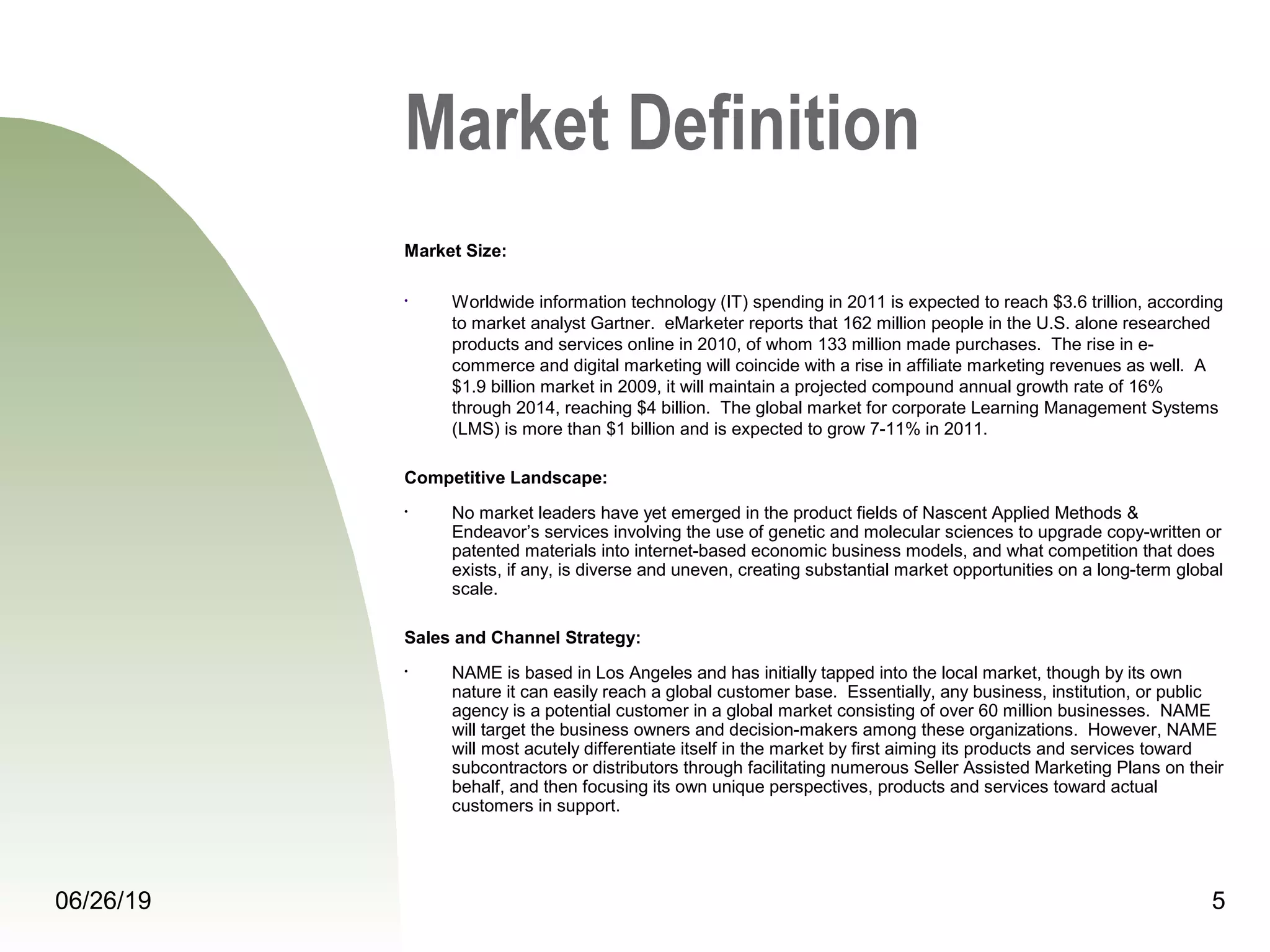 06/26/19 5
Market Definition
Market Size:
• Worldwide information technology (IT) spending in 2011 is expected to reach $3.6 trillion, according 
to market analyst Gartner.  eMarketer reports that 162 million people in the U.S. alone researched 
products and services online in 2010, of whom 133 million made purchases.  The rise in e-
commerce and digital marketing will coincide with a rise in affiliate marketing revenues as well.  A 
$1.9 billion market in 2009, it will maintain a projected compound annual growth rate of 16% 
through 2014, reaching $4 billion.  The global market for corporate Learning Management Systems 
(LMS) is more than $1 billion and is expected to grow 7-11% in 2011.
Competitive Landscape:
• No market leaders have yet emerged in the product fields of Nascent Applied Methods & 
Endeavor’s services involving the use of genetic and molecular sciences to upgrade copy-written or 
patented materials into internet-based economic business models, and what competition that does 
exists, if any, is diverse and uneven, creating substantial market opportunities on a long-term global 
scale. 
Sales and Channel Strategy:
• NAME is based in Los Angeles and has initially tapped into the local market, though by its own 
nature it can easily reach a global customer base.  Essentially, any business, institution, or public 
agency is a potential customer in a global market consisting of over 60 million businesses.  NAME 
will target the business owners and decision-makers among these organizations.  However, NAME 
will most acutely differentiate itself in the market by first aiming its products and services toward 
subcontractors or distributors through facilitating numerous Seller Assisted Marketing Plans on their 
behalf, and then focusing its own unique perspectives, products and services toward actual 
customers in support.
 