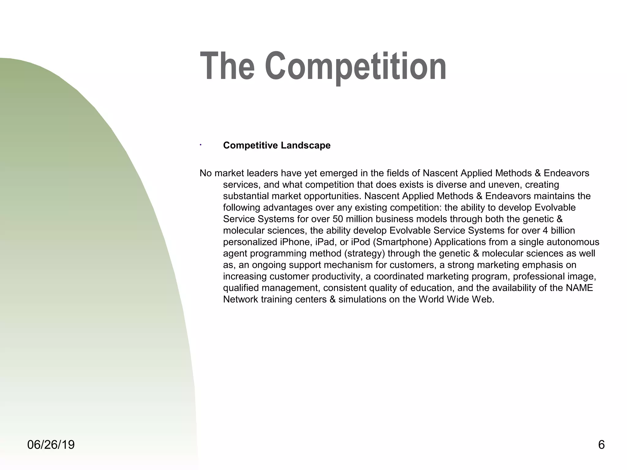 06/26/19 6
The Competition
• Competitive Landscape
No market leaders have yet emerged in the fields of Nascent Applied Methods & Endeavors 
services, and what competition that does exists is diverse and uneven, creating 
substantial market opportunities. Nascent Applied Methods & Endeavors maintains the 
following advantages over any existing competition: the ability to develop Evolvable 
Service Systems for over 50 million business models through both the genetic & 
molecular sciences, the ability develop Evolvable Service Systems for over 4 billion 
personalized iPhone, iPad, or iPod (Smartphone) Applications from a single autonomous 
agent programming method (strategy) through the genetic & molecular sciences as well 
as, an ongoing support mechanism for customers, a strong marketing emphasis on 
increasing customer productivity, a coordinated marketing program, professional image, 
qualified management, consistent quality of education, and the availability of the NAME 
Network training centers & simulations on the World Wide Web.
 
