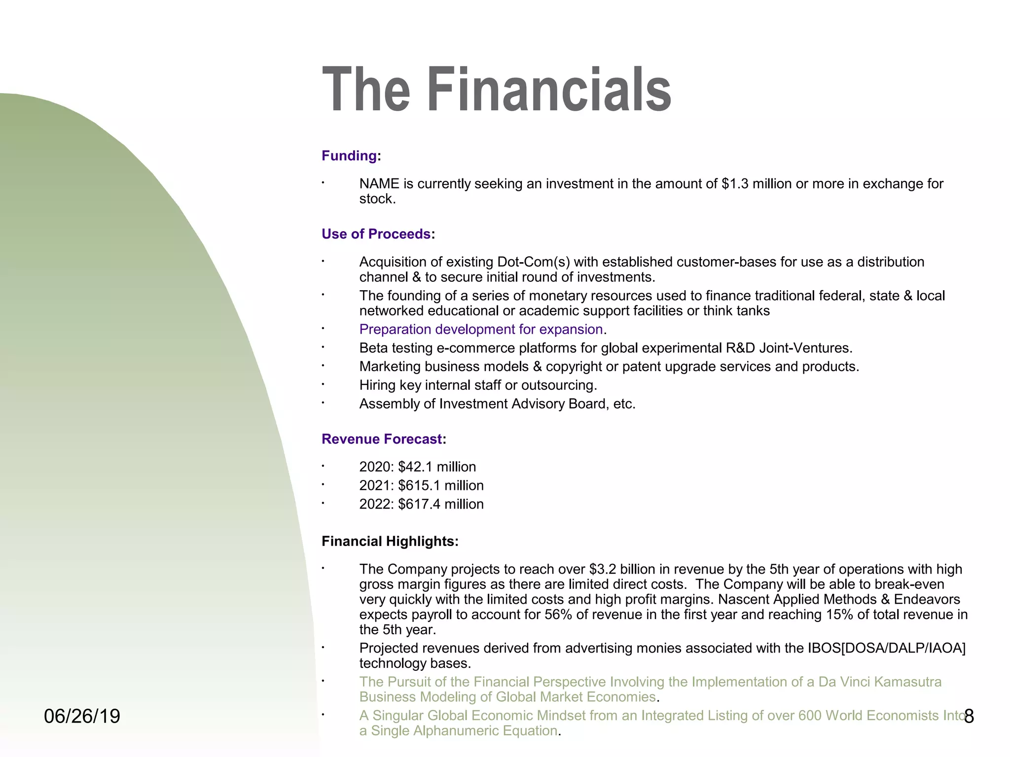 06/26/19 8
The Financials
Funding:
• NAME is currently seeking an investment in the amount of $1.3 million or more in exchange for
stock.
Use of Proceeds:
• Acquisition of existing Dot-Com(s) with established customer-bases for use as a distribution
channel & to secure initial round of investments.
• The founding of a series of monetary resources used to finance traditional federal, state & local
networked educational or academic support facilities or think tanks
• Preparation development for expansion.
• Beta testing e-commerce platforms for global experimental R&D Joint-Ventures.
• Marketing business models & copyright or patent upgrade services and products.
• Hiring key internal staff or outsourcing.
• Assembly of Investment Advisory Board, etc.
Revenue Forecast:
• 2020: $42.1 million
• 2021: $615.1 million
• 2022: $617.4 million
Financial Highlights:
• The Company projects to reach over $3.2 billion in revenue by the 5th year of operations with high
gross margin figures as there are limited direct costs. The Company will be able to break-even
very quickly with the limited costs and high profit margins. Nascent Applied Methods & Endeavors
expects payroll to account for 56% of revenue in the first year and reaching 15% of total revenue in
the 5th year.
• Projected revenues derived from advertising monies associated with the IBOS[DOSA/DALP/IAOA]
technology bases.
• The Pursuit of the Financial Perspective Involving the Implementation of a Da Vinci Kamasutra
Business Modeling of Global Market Economies.
• A Singular Global Economic Mindset from an Integrated Listing of over 600 World Economists Into
a Single Alphanumeric Equation.
 