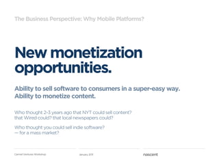 The Business Perspective: Why Mobile Platforms?




New monetization
opportunities.
Ability to sell software to consumers in a super-easy way.
Ability to monetize content.

Who thought 2-3 years ago that NYT could sell content?
that Wired could? that local newspapers could?

Who thought you could sell indie software?
—!for a mass market?



Carmel Ventures Workshop      January 2011
 