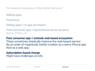 The Business Perspective: Why Mobile Platforms?

Selling apps
Freemium
Selling apps + in app purchases
Free consumer app > big backend server product
Banks, EMRs, etc.
Free consumer app > extends web based ecosystem
These sometimes drastically improve the web-based service:
By an order of magnitude, twitter is better as a native iPhone app
than as a web app.
Subscription based charge
Might have challenges on iOS.


Carmel Ventures Workshop   January 2011
 