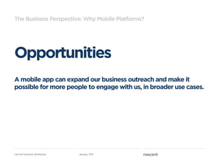 The Business Perspective: Why Mobile Platforms?




Opportunities
A mobile app can expand our business outreach and make it
possible for more people to engage with us, in broader use cases.




Carmel Ventures Workshop   January 2011
 