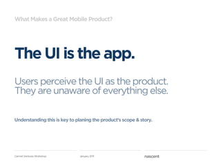 What Makes a Great Mobile Product?




The UI is the app.
Users perceive the UI as the product.
They are unaware of everything else.

Understanding this is key to planing the product’s scope & story.




Carmel Ventures Workshop      January 2011
 
