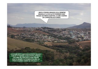 ...MAS A POEIRA ABAIXOU (ELA SEMPRE
                                ABAIXA) E LÁ DO ALTO PUDEMOS SÃO
                              ROQUE DE MINAS AVISTAR. E COM A SERRA
                                      DA CANASTRA AO FUNDO.




OS PRIMEIROS HABITANTES DESTA REGIÃO
 FORAM OS ÍNDIOS CATAGUASES. APESAR
   DA FAMA DE FEROZES, ELES FORAM
  BRUTALMENTE EXTERMINADOS PELOS
   PORTUGUESES AINDA NO SÉCULO 17.
 