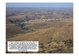 SUBINDO A SERRA PUDEMOS TER OUTRA VISTA DE
  SÃO ROQUE. DEPOIS SÉCULO 18, AS TROPAS
     MAS, NO FINAL DO DOS INDIOS CATAGUASES
PORTUGUESAS, COMANDADAS POR DIOGO BUENO
   ESTA REGIÃO FOI HABITADA POR ESCRAVOS
DA FONSECA, ANIQUILARAM MAISAQUI ALGUNS DE
    FUGITIVOS. ELES FORMARAM ESTE SONHO
QUILOMBOS CÉLEBRES. O MAIS FAMOSO FOIOSDE
   LIBERDADE. APÓS SANGRENTA BATALHA, O
“PAI INÁCIO”, NÃO FORAM QUANTO O QUILOMBO
 NEGROS QUETÃO GRANDE MORTOS VOLTARAM A
                 SERPALMARES.
                  DE ESCRAVOS.
 