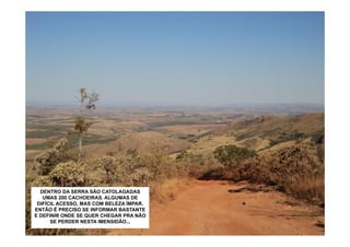 EM 2011, CHEGAMOS AQUI CATOLAGADAS
   DENTRO DA SERRA SÃO PRA DESFRUTAR
    UMAS 200 CACHOEIRAS. ALGUMAS DA
    DA LIBERDADE DE SUBIR A SERRA DE
 DIFÍCIL ACESSO,NESTA LIVRE AVENTURA
    CANASTRA. E MAS COM BELEZA ÍMPAR.
ENTÃO É PRECISO SE INFORMARVEÍCULO
   PERCEBEMOS QUE MOTO É O BASTANTE
E DEFINIR ONDE SE QUER CHEGAR PRA NÃO
 IDEAL. MAS COM CUIDADO DÁ PRA SEGUIR
      SE PERDERO DISPONÍVEL.
            COM NESTA IMENSIDÃO...
 