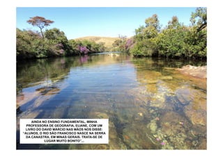 AINDA NO ENSINO FUNDAMENTAL, MINHA
  PROFESSORA DE GEOGRAFIA, ELIANE, COM UM
  LIVRO DO DAVID MÁRCIO NAS MÃOS NOS DISSE:
“ALUNOS, O RIO SÃO FRANCISCO NASCE NA SERRA
  DA CANASTRA, EM MINAS GERAIS. TRATA-SE DE
            LUGAR MUITO BONITO”...
 