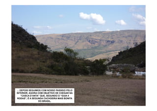 ... DEPOIS SEGUIMOS COM NOSSO PASSEIO PELO
INTERIOR. AGORA COM OBJETIVO DE CHEGAR NA
     “CASCA D’ANTA” QUE, SEGUNDO O “GUIA 4
 RODAS”, É A SEGUNDA CACHOEIRA MAIS BONITA
                  DO BRASIL.
 