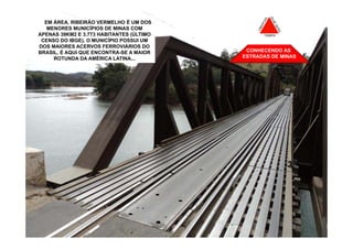 EM EM ÁREA, RIBEIRÃO VERMELHO É UM DOS
    NOSSO PASSEIO PELO INTERIOR SURGIU
  RIBEIRÃO VERMELHO, CIDADE BANHADA
    MENORES MUNICÍPIOS DE MINAS COM
 APENAS 39KM2 E 3.773 HABITANTES (ÚLTIMO
  PELO RIO GRANDE ANTES DE FORMAR O
  CENSO DO IBGE). O MUNICÍPIO POSSUI A
  MAR DE MINAS. E AQUI REGISTRAMOS UM
 DOS MAIORES ACERVOS FERROVIÁRIOS DO
    PONTE ONDE AUTOMÓVEIS E TRENS
 BRASIL. É AQUI QUE ENCONTRA-SE A MAIOR
  REVEZAM PASSAGEM. ETA TREM DOIDO!         CONHECENDO AS
       ROTUNDA DA AMÉRICA LATINA...        ESTRADAS DE MINAS
 