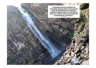 PRA SE CHEGAR PRÓXIMO AO LAGO É
   CHEGAMOS AQUI NO PERÍODO DE
ESTIAGEM, MAS NA ÉPOCATRILHA DE
   PRECISO VENCER UMA DAS CHUVAS
  ENORMES PEDRAS E NEM TODOS SE
  DEVE-SE REDOBRAR OS CUIDADOS.
  AVENTURAM EM BANHAR NAS SUAS
PORQUE AUMENTA MUITO O VOLUME DE
 ÁGUAS. COM 34m DE PROFUNDIDADE O
ÁGUA E O BANHO PODE ACONTECER EM
  LAGO CHEGA A FORMAR PEQUENAS
     CONSIDERÁVEL DISTÂNCIA...
              ONDAS...
 