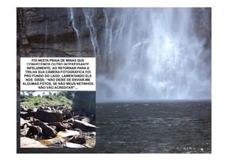 FOI NESTA PRAIA DE MINAS QUE
   CONHECEMOS OUTRO INTERESSANTE
...A CONTADOR DEAO RETORNAR PARA A
   INFELIZMENTE, GELADA DO QUE AS QUE
     ÁGUA É MAIS HISTÓRIAS: SENHOR
CONHECEMOS NAS NASCENTES DOS RIOS
  TRILHA SUAELE NOS DISSE: “TENHO FOI
   SALOMÃO. CÂMERA FOTOGRÁFICA 85
ANOS FUNDO DO PINHO, LAMENTANDO NA
 PRO APENAS! ANO PASSADO CHEGUEI NA
   PARAIBUNA E LAGO. QUE BROTAM ELE
SERRADISSE: DO MAIOR RIO DO UM DIA DE
  NOS DA MANTIQUEIRA. PARA MUNDO
    NASCENTE “NÃO DEIXE DE ENVIAR-ME
ALGUMAS COMO AQUELE, RESFRESCAR
    CALOR FOTOS,E AGORA SINTO AQUI
     (AMAZONAS). SE NÃO MEUS NETINHOS
     NESTAS ÁGUASACREDITAR”...
           NÃO VÃO FOI GRATIFICANTE!
        TAMBÉM GRANDE EMOÇÃO!”
 