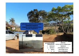 ATÉ AQUI O SENHOR NOS AJUDOU
     VARGEN BONITA
PRIMEIRA CIDADE BANHADA PELO
      RIO SÃO FRANCISCO




                                                       ATÉ BREVE...
                                                            MÚSICAS:
                                OS DADOS HISTÓRICOS E GEOGRÁFICOS AQUI
                               SAÍMOS DAQUI COM PARTECOMOE FORMATAÇÃO:
                                                  FOTOS, TEXTO NOSSOS
                                    APRESENTADOS TIVERAM   DE PELO INTERIOR:
                                                    1. PASSEIO FONTES:
                                OBJETIVOS SATISFEITOS. NOBONITA?
                                 UAI, IGUATAMA OU VARGEM ROTEIRO
                                   1.   ENCICLOPÉDIA NOSSO AMARILDO
                                                             SÉCULO;
                                                           BANDA 14 BIS;
                                 AFINAL QUAL É A PRIMEIRA CIDADE
                                DE RETORNO PRA CASA CONCLUIMOS
                                BANHADA PELO VELHO CHICO? PELO
                                   2.                  amarildo@sdnet.com.br
                                         REVISTA CAMINHOS DA TERRA;
                                OS OUTROS. MAS O RESTANTE DESTA
                                AVENTURA PELO ESTADO DIAMANTE É
                                MAPA3. PARECE QUE VARGEM BONITA É
                                                        paticcie1@oi.com.br
                                           ENCICLOPÉDIA WIKIPÉDIA; MINAS:
                                                         2. SEIO DE
                                      QUE MERECE ESTE TÍTULO...
                               HISTÓRIA PRA OUTRA APRESENTAÇÃO...
                                           4.   GOOGLE MAPS. FERNANDES.
                                                        PAULA
 
