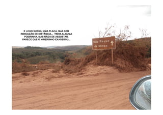E LOGO SURGIU UMA PLACA, MAS SEM
INDICAÇÃO DE DISTÂNCIA... TINHA ALGUMA
   POEIRINHA, MAS NADA DE ASSUSTAR.
  PARECE QUE O MINEIRINHO EXAGEROU...
 