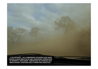... E DE REPENTE... UAI, O MINEIRINHO EXAGEROU QUE NADA!
FORAM ALGUNS MINUTOS DE UMA VERDADEIRA TEMPESTADE
 NO DESERTO, QUER DIZER, TEMPESTADE NO CERRADO DAS
  MINAS GERAIS. CONFESSO QUE A POEIRA NOS ASSUSTOU...
 