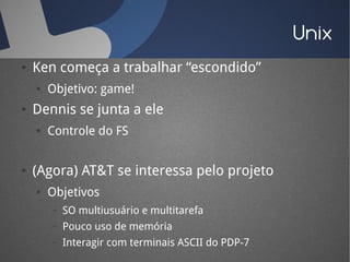 Unix
●   Ken começa a trabalhar “escondido”
    ●   Objetivo: game!
●   Dennis se junta a ele
    ●   Controle do FS


●   (Agora) AT&T se interessa pelo projeto
    ●   Objetivos
        –   SO multiusuário e multitarefa
        –   Pouco uso de memória
        –   Interagir com terminais ASCII do PDP-7
 