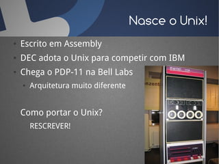 Nasce o Unix!
●   Escrito em Assembly
●   DEC adota o Unix para competir com IBM
●   Chega o PDP-11 na Bell Labs
    ●   Arquitetura muito diferente


    Como portar o Unix?
        RESCREVER!
 