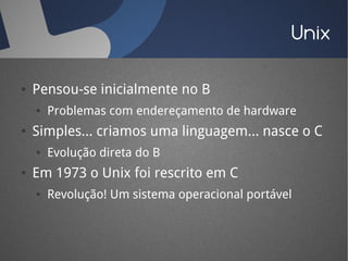Unix

●   Pensou-se inicialmente no B
    ●   Problemas com endereçamento de hardware
●   Simples... criamos uma linguagem... nasce o C
    ●   Evolução direta do B
●   Em 1973 o Unix foi rescrito em C
    ●   Revolução! Um sistema operacional portável
 