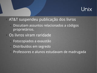 Unix
●   AT&T suspendeu publicação dos livros
    ●   Discutiam assuntos relacionados a códigos
        proprietários.
●   Os livros viram raridade
    ●   Fotocopiados a exaustão
    ●   Distribuídos em segredo
    ●   Professores e alunos estudavam de madrugada
 