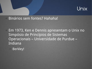 Unix
●   Binários sem fontes? Hahaha!


●   Em 1973, Ken e Dennis apresentam o Unix no
    Simpósio de Princípios de Sistemas
    Operacionais – Universidade de Purdue –
    Indiana
    ●   Berkley!
 