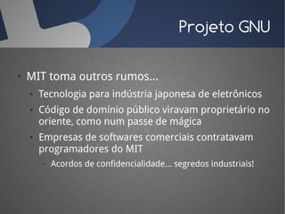 Projeto GNU

●   MIT toma outros rumos...
    ●   Tecnologia para indústria japonesa de eletrônicos
    ●   Código de domínio público viravam proprietário no
        oriente, como num passe de mágica
    ●   Empresas de softwares comerciais contratavam
        programadores do MIT
        –   Acordos de confidencialidade... segredos industriais!
 