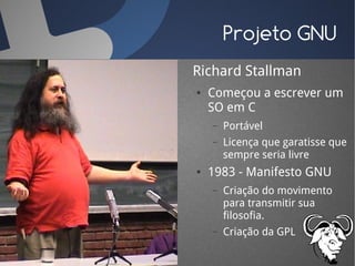 Projeto GNU
Richard Stallman
●   Começou a escrever um
    SO em C
    –   Portável
    –   Licença que garatisse que
        sempre seria livre
●   1983 - Manifesto GNU
    –   Criação do movimento
        para transmitir sua
        filosofia.
    –   Criação da GPL
 