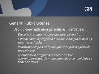 GPL

●   General Public License
    ●   Uso do copyrigth para garantir as liberdades:
        –   Executar o programa, para qualquer propósito
        –   Estudar como o programa funciona e adaptá-lo para as
            suas necessidades
        –   Redistribuir cópias de modo que você possa ajudar ao
            seu próximo
        –   Aperfeiçoar o programa, e liberar os seus
            aperfeiçoamentos, de modo que toda a comunidade se
            beneficie deles
 