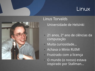 Linux
Linus Torvalds
    Universidade de Helsinki

●   21 anos, 2º ano de ciências da
    computação
●   Muita curiosidade...
●   Achava o Minix RUIM!
●   Frustrado com a licença
●   O mundo (o nosso) estava
    inspirado por Stallman...
 