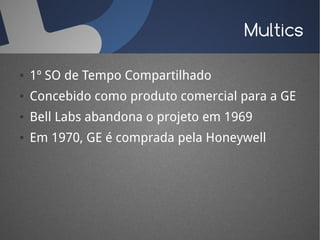 Multics

●   1º SO de Tempo Compartilhado
●   Concebido como produto comercial para a GE
●   Bell Labs abandona o projeto em 1969
●   Em 1970, GE é comprada pela Honeywell
 
