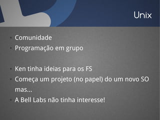Unix

●   Comunidade
●   Programação em grupo


●   Ken tinha ideias para os FS
●   Começa um projeto (no papel) do um novo SO
    mas...
●   A Bell Labs não tinha interesse!
 