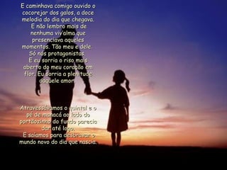 E caminhava comigo ouvido o cocorejar dos galos, a doce melodia do dia que chegava. E não lembro mais de nenhuma viv’alma que presenciava aqueles momentos. Tão meu e dele.  Só nós protagonistas.  E eu sorria o riso mais aberto do meu coração em flor. Eu sorria a plenitude daquele amor.  Atravessávamos o quintal e o pé de manacá ao lado do portãozinho do fundo parecia dar até logo. E saíamos para desbravar o mundo novo do dia que nascia.  