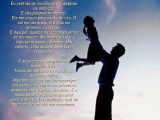Eu vestida de inocência, ele despido de ambição. E chegávamos no morro.  Ele me erguia para perto do céu. O sol me abraçava. E a vida me intimava a crescer.  E meu pai, quando me acordava antes do dia nascer. Me mostrava que a vida seria assim... Sempre. Um convite. Uma dádiva. Inevitável fenômeno.  E seus braços me guiavam à sensibilidade.  Talvez um batismo no mundo dos sentidos raros. Mas meu pai, ao som do cocorejar dos galos e do canto dos primeiros pássaros, me acordou pro amor. E o nosso amor foi sempre um amor puro, extrato, fina essência, azul de matizes de um céu que amanhece. 