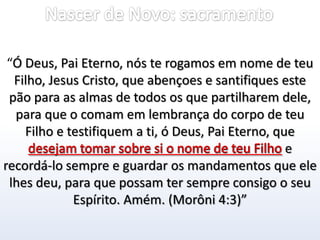 Nascer de Novo: sacramento“Ó Deus, Pai Eterno, nós te rogamos em nome de teu Filho, Jesus Cristo, que abençoes e santifiques este pão para as almas de todos os que partilharem dele, para que o comam em lembrança do corpo de teu Filho e testifiquem a ti, ó Deus, Pai Eterno, que desejam tomar sobre si o nome de teu Filho e recordá-lo sempre e guardar os mandamentos que ele lhes deu, para que possam ter sempre consigo o seu Espírito. Amém. (Morôni 4:3)”desejam tomar sobre si o nome de teu Filho 