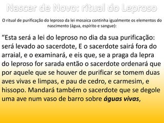 Nascer de Novo: ritual do LeprosoO ritual de purificação do leproso da lei mosaica continha igualmente os elementos do nascimento (água, espírito e sangue):“Esta será a lei do leproso no dia da sua purificação: será levado ao sacerdote, E o sacerdote sairá fora do arraial, e o examinará, e eis que, se a praga da lepra do leproso for sarada então o sacerdote ordenará que por aquele que se houver de purificar se tomem duas aves vivas e limpas, e pau de cedro, e carmesim, e hissopo. Mandará também o sacerdote que se degole uma ave num vaso de barro sobre águas vivas, 