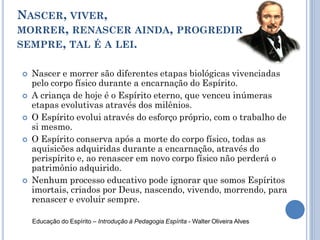 NASCER, VIVER,
MORRER, RENASCER AINDA, PROGREDIR
SEMPRE, TAL É A LEI.
 Nascer e morrer são diferentes etapas biológicas vivenciadas
pelo corpo físico durante a encarnação do Espírito.
 A criança de hoje é o Espírito eterno, que venceu inúmeras
etapas evolutivas através dos milênios.
 O Espírito evolui através do esforço próprio, com o trabalho de
si mesmo.
 O Espírito conserva após a morte do corpo físico, todas as
aquisicões adquiridas durante a encarnação, através do
perispírito e, ao renascer em novo corpo físico não perderá o
patrimônio adquirido.
 Nenhum processo educativo pode ignorar que somos Espíritos
imortais, criados por Deus, nascendo, vivendo, morrendo, para
renascer e evoluir sempre.
Educação do Espírito – Introdução à Pedagogia Espírita - Walter Oliveira Alves
 