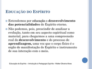 EDUCAÇÃO DO ESPÍRITO
 Entendemos por educação o desenvolvimento
das potencialidades do Espírito eterno.
 Não podemos, pois, prescindir de analisar a
evolução, tanto em seu aspecto espiritual como
material, para chegarmos a uma compreensão
real do desenvolvimento e do processo de
aprendizagem, uma vez que o corpo físico é o
orgão de manifestação do Espírito e instrumento
de sua interação com o meio.
Educação do Espírito – Introdução à Pedagogia Espírita - Walter Oliveira Alves
 