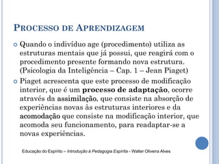 PROCESSO DE APRENDIZAGEM
 Quando o indivíduo age (procedimento) utiliza as
estruturas mentais que já possui, que reagirá com o
procedimento presente formando nova estrutura.
(Psicologia da Inteligência – Cap. 1 – Jean Piaget)
 Piaget acrescenta que este processo de modificação
interior, que é um processo de adaptação, ocorre
através da assimilação, que consiste na absorção de
experiências novas às estruturas interiores e da
acomodação que consiste na modificação interior, que
acomoda seu funcionamento, para readaptar-se a
novas experiências.
Educação do Espírito – Introdução à Pedagogia Espírita - Walter Oliveira Alves
 