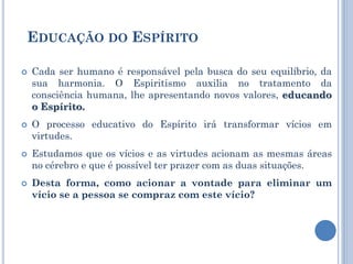  Cada ser humano é responsável pela busca do seu equilíbrio, da
sua harmonia. O Espiritismo auxilia no tratamento da
consciência humana, lhe apresentando novos valores, educando
o Espírito.
 O processo educativo do Espírito irá transformar vícios em
virtudes.
 Estudamos que os vícios e as virtudes acionam as mesmas áreas
no cérebro e que é possível ter prazer com as duas situações.
 Desta forma, como acionar a vontade para eliminar um
vício se a pessoa se compraz com este vício?
EDUCAÇÃO DO ESPÍRITO
 